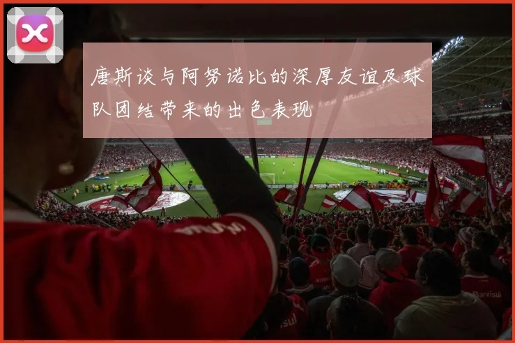 唐斯谈与阿努诺比的深厚友谊及球队团结带来的出色表现