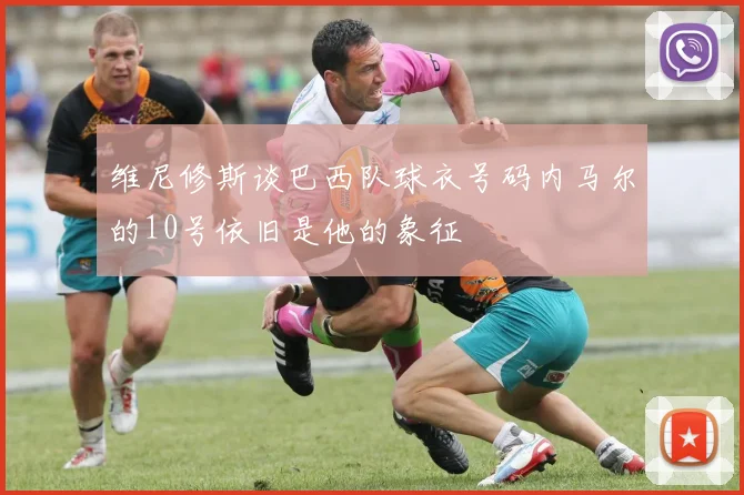 维尼修斯谈巴西队球衣号码内马尔的10号依旧是他的象征