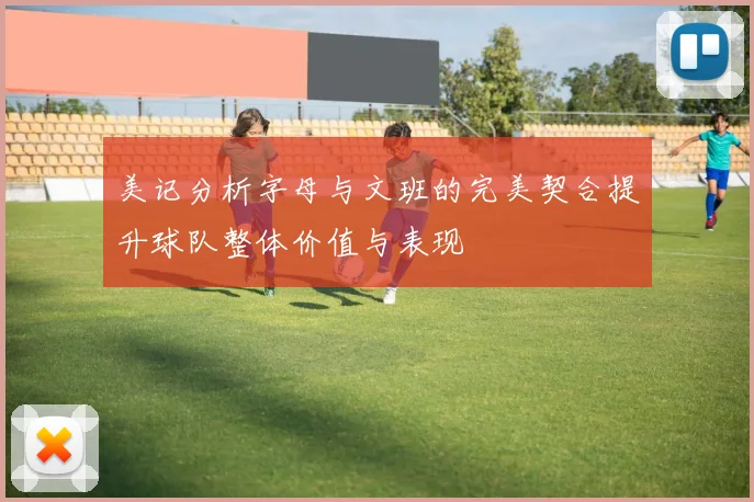 美记分析字母与文班的完美契合提升球队整体价值与表现