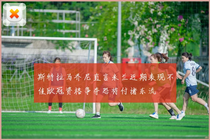 斯特拉马乔尼直言米兰近期表现不佳欧冠资格争夺恐将付诸东流