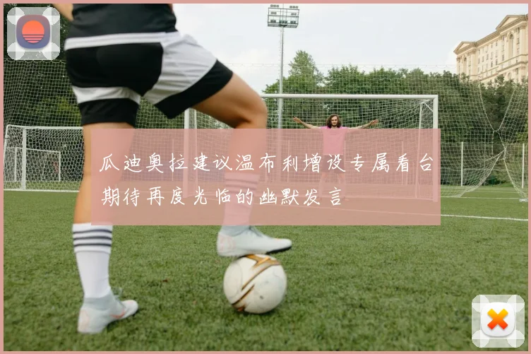 瓜迪奥拉建议温布利增设专属看台期待再度光临的幽默发言