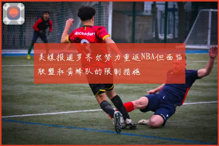 美媒报道罗齐尔努力重返NBA但面临联盟和黄蜂队的限制措施