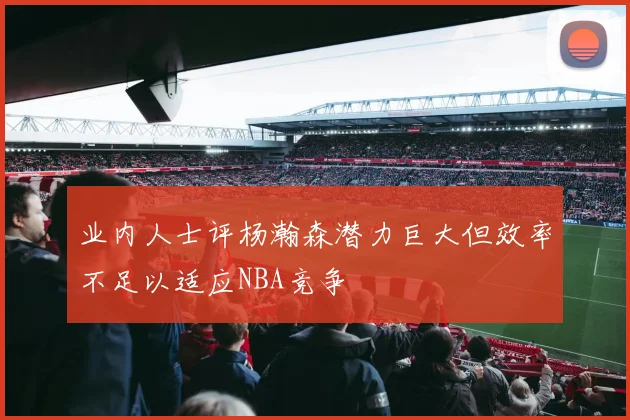 业内人士评杨瀚森潜力巨大但效率不足以适应NBA竞争