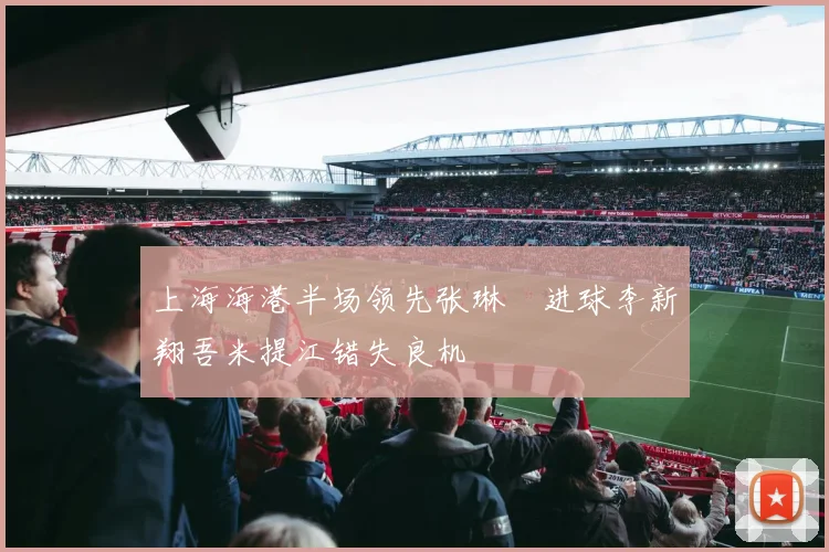 上海海港半场领先张琳芃进球李新翔吾米提江错失良机
