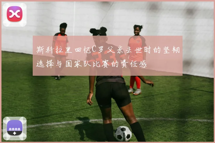 斯科拉里回忆C罗父亲去世时的坚韧选择与国家队比赛的责任感
