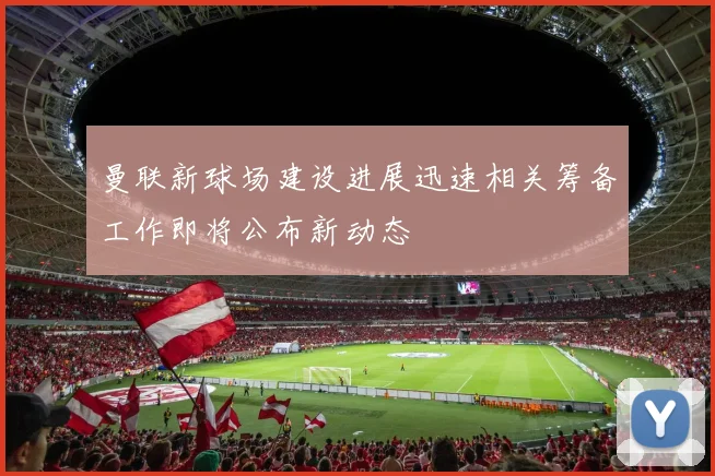 曼联新球场建设进展迅速相关筹备工作即将公布新动态