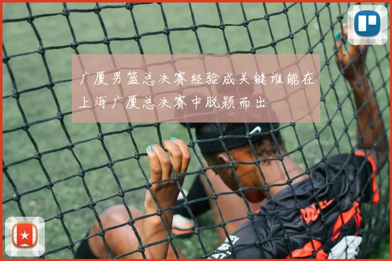 广厦男篮总决赛经验成关键谁能在上海广厦总决赛中脱颖而出