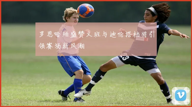 罗恩哈珀盛赞文班与迪伦搭档将引领赛场新风潮