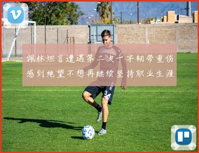 佩林坦言遭遇第二次十字韧带重伤感到绝望不想再继续坚持职业生涯
