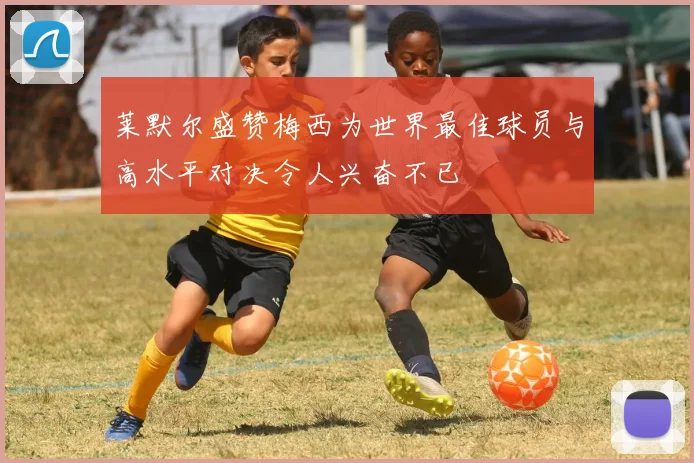 莱默尔盛赞梅西为世界最佳球员与高水平对决令人兴奋不已